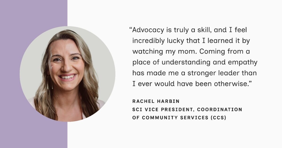 A headshot of Rachel Harbin, SCI Vice President of Coordination of Community Services (CCS), appears in a lavender circle to the left of her quote. She is a blonde-haired white woman smiling warmly at the camera. Her quote reads: “Advocacy is truly a skill, and I feel incredibly lucky that I learned it by watching my mom. Coming from a place of understanding and empathy has made me a stronger leader than I ever would have been otherwise.”