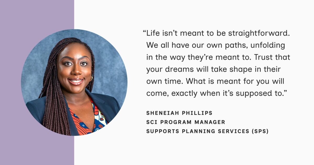 A headshot of Sheneiah Phillips, SCI Program Manager of Supports Planning Services (SPS) appears in a circle to the left of her quote. She is an African American woman with long braids, smiling warmly and she wears a blue blazer over a patterned top. Her quote reads: “Life isn't meant to be straightforward. We all have our own paths, unfolding in the way they're meant to. Trust that your dreams will take shape in their own time. What is meant for you will come, exactly when it's supposed to."